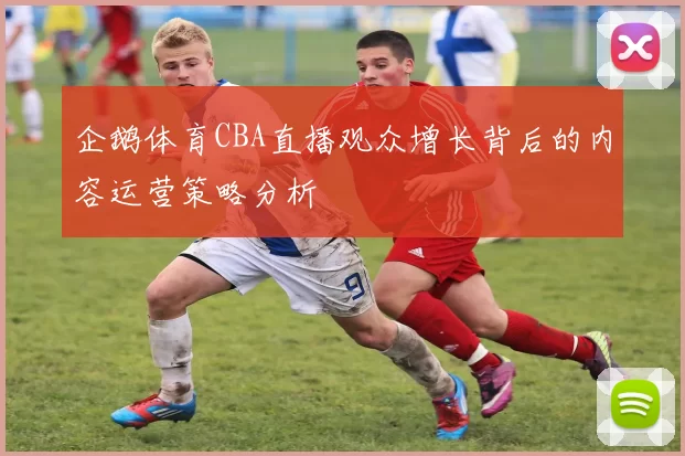 企鹅体育CBA直播观众增长背后的内容运营策略分析