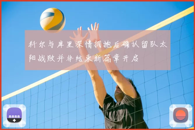 科尔与库里深情拥抱后确认留队太阳战败并非结束新篇章开启