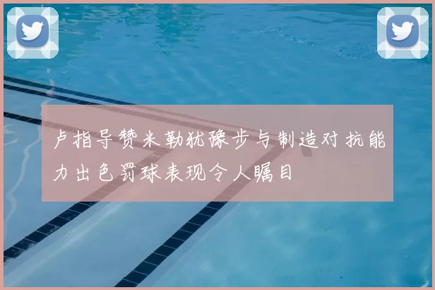 卢指导赞米勒犹豫步与制造对抗能力出色罚球表现令人瞩目