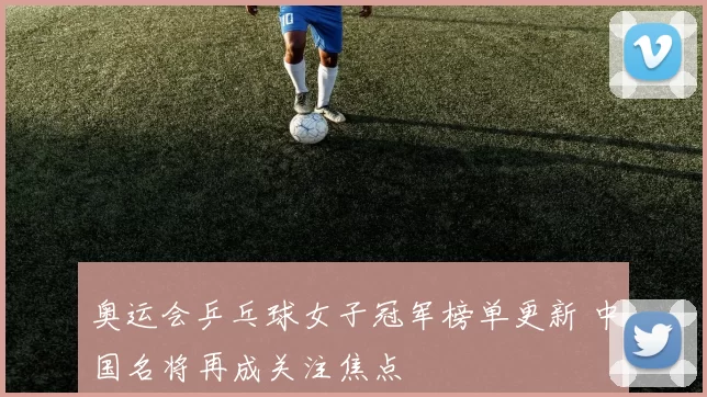 奥运会乒乓球女子冠军榜单更新 中国名将再成关注焦点
