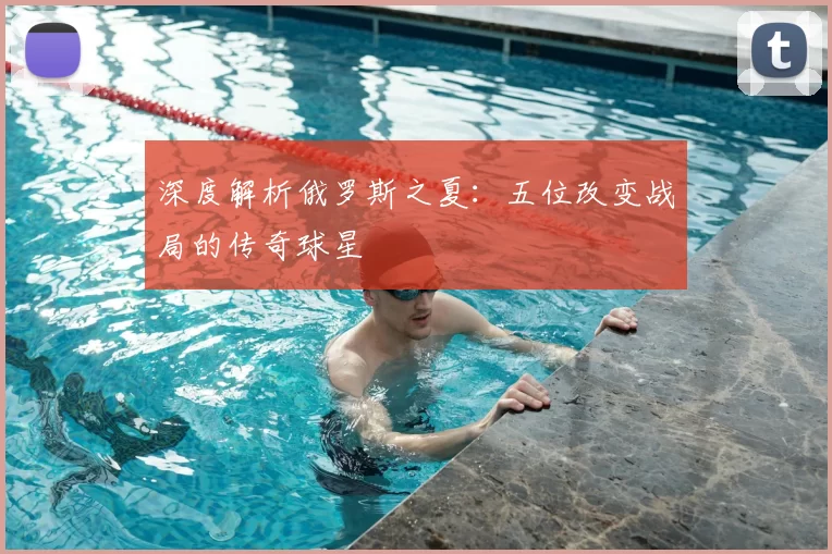 深度解析俄罗斯之夏：五位改变战局的传奇球星