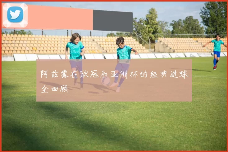 阿兹蒙在欧冠和亚洲杯的经典进球全回顾