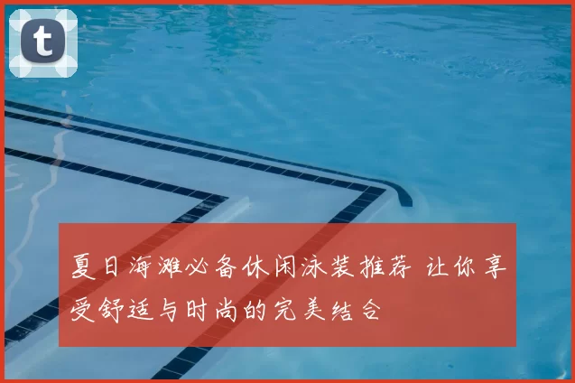 夏日海滩必备休闲泳装推荐 让你享受舒适与时尚的完美结合