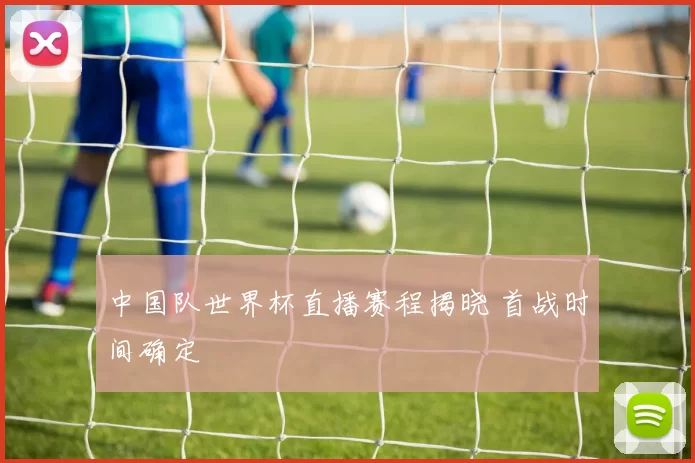 中国队世界杯直播赛程揭晓 首战时间确定