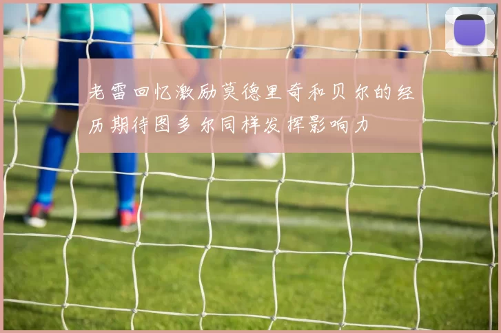 老雷回忆激励莫德里奇和贝尔的经历期待图多尔同样发挥影响力