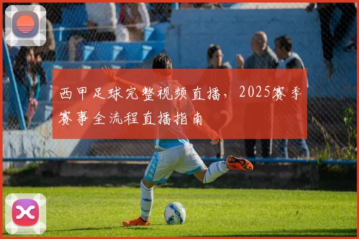 西甲足球完整视频直播，2025赛季赛事全流程直播指南
