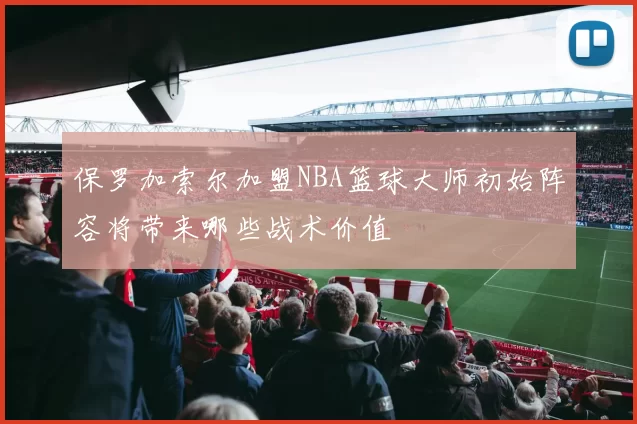 保罗加索尔加盟NBA篮球大师初始阵容将带来哪些战术价值