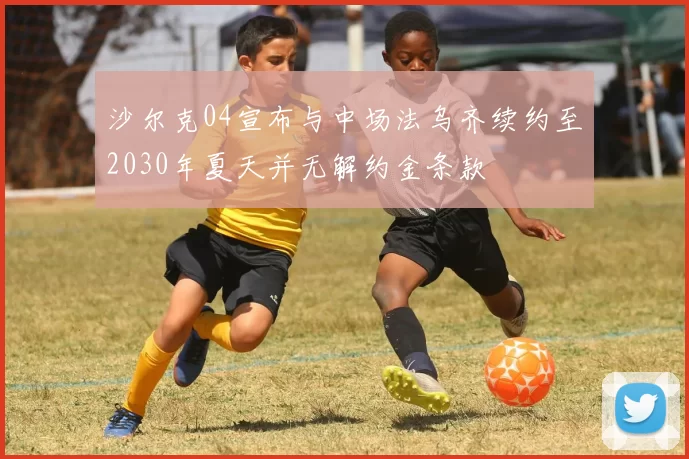 沙尔克04宣布与中场法乌齐续约至2030年夏天并无解约金条款