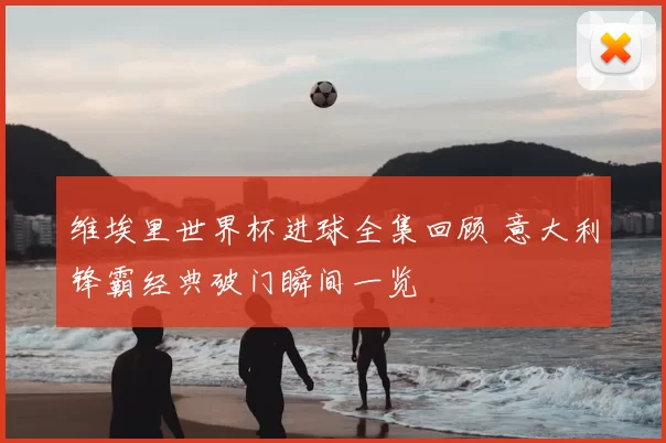 维埃里世界杯进球全集回顾 意大利锋霸经典破门瞬间一览