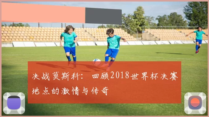 决战莫斯科：回顾2018世界杯决赛地点的激情与传奇