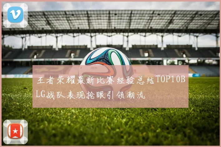 王者荣耀最新比赛经验总结TOP10BLG战队表现抢眼引领潮流