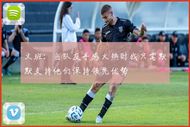 文班:当队友手感火热时我只需默默支持他们保持领先优势