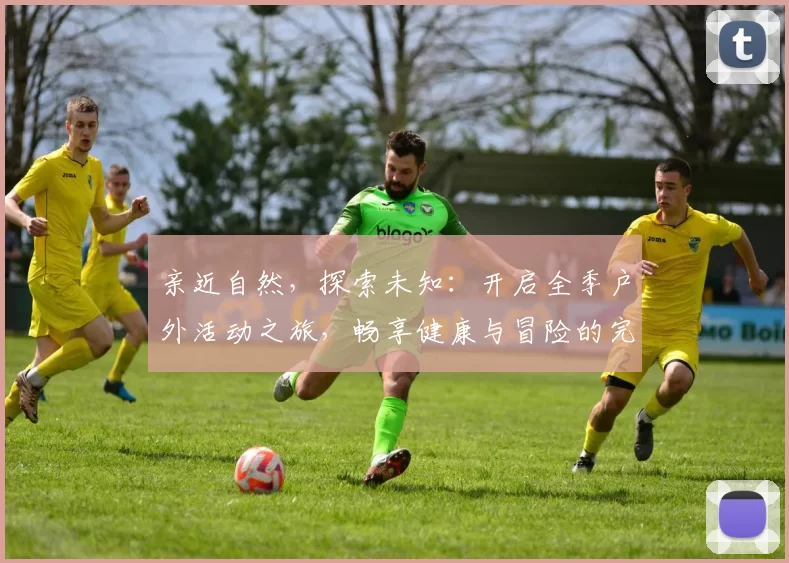 亲近自然，探索未知：开启全季户外活动之旅，畅享健康与冒险的完美结合