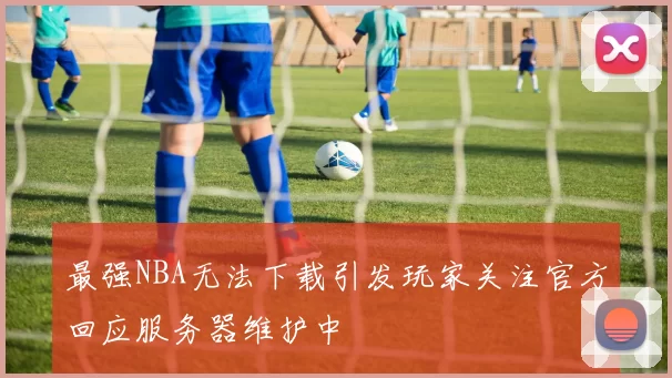 最强NBA无法下载引发玩家关注官方回应服务器维护中