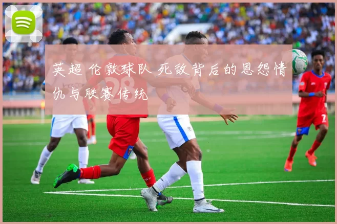 英超 伦敦球队 死敌背后的恩怨情仇与联赛传统
