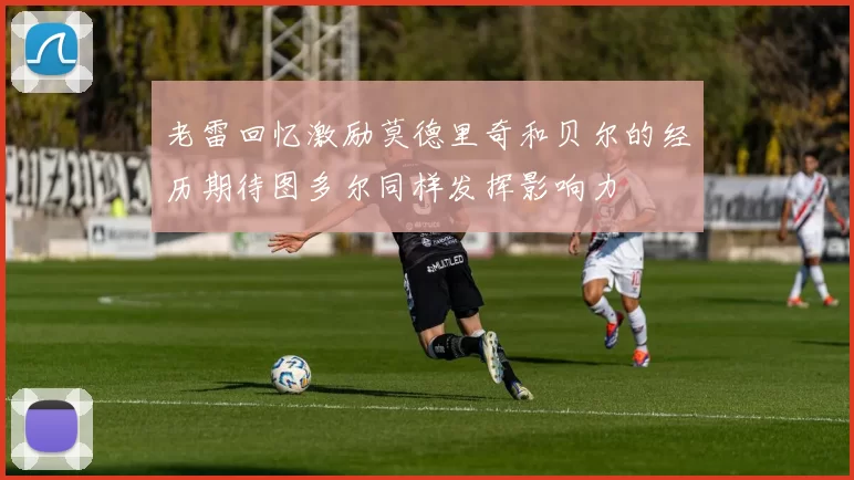 老雷回忆激励莫德里奇和贝尔的经历期待图多尔同样发挥影响力