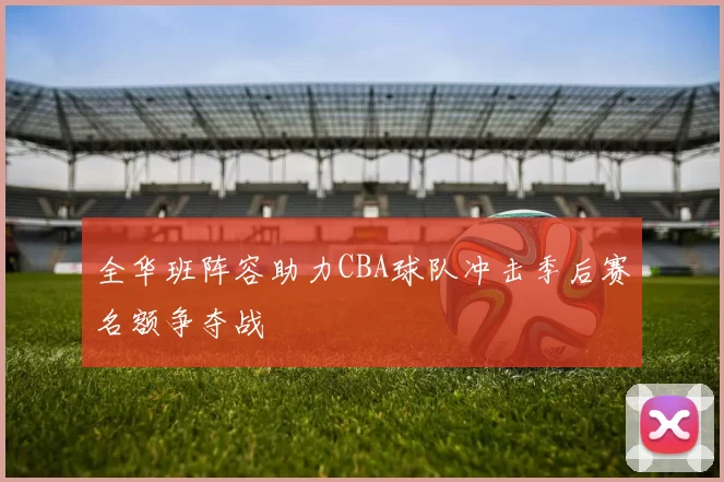 全华班阵容助力CBA球队冲击季后赛名额争夺战