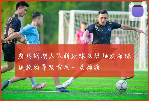 詹姆斯湖人队新款球衣短袖发布球迷抢购导致官网一度瘫痪