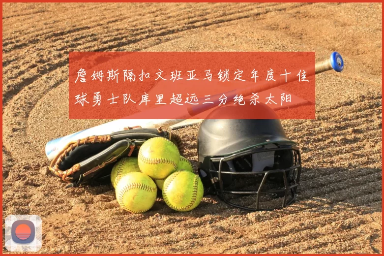 詹姆斯隔扣文班亚马锁定年度十佳球勇士队库里超远三分绝杀太阳