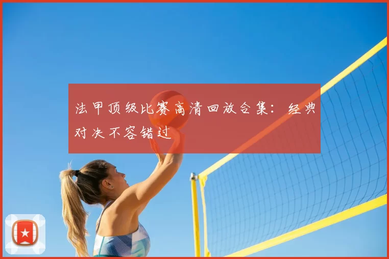 法甲顶级比赛高清回放合集：经典对决不容错过