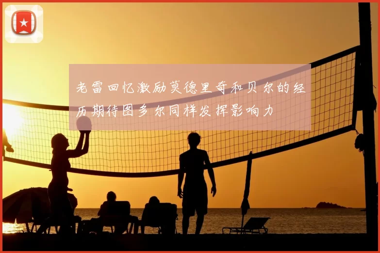 老雷回忆激励莫德里奇和贝尔的经历期待图多尔同样发挥影响力