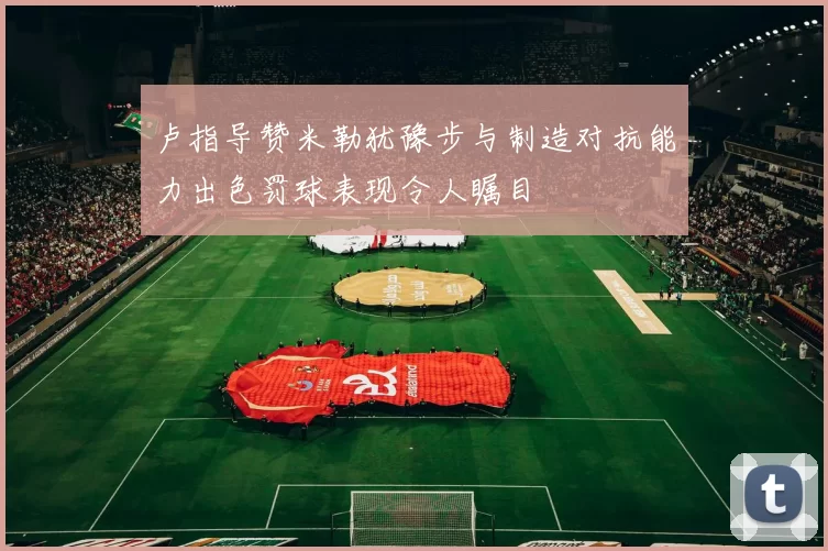 卢指导赞米勒犹豫步与制造对抗能力出色罚球表现令人瞩目