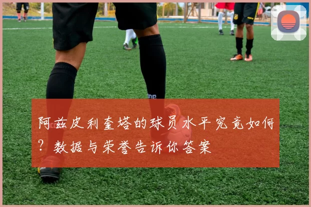 阿兹皮利奎塔的球员水平究竟如何?数据与荣誉告诉你答案