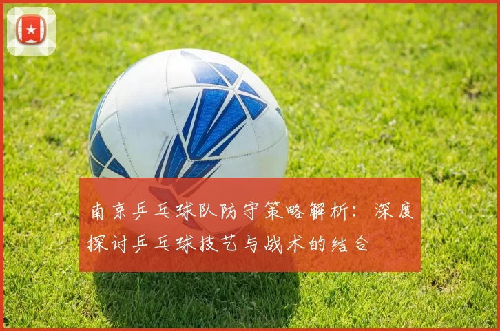 南京乒乓球队防守策略解析：深度探讨乒乓球技艺与战术的结合