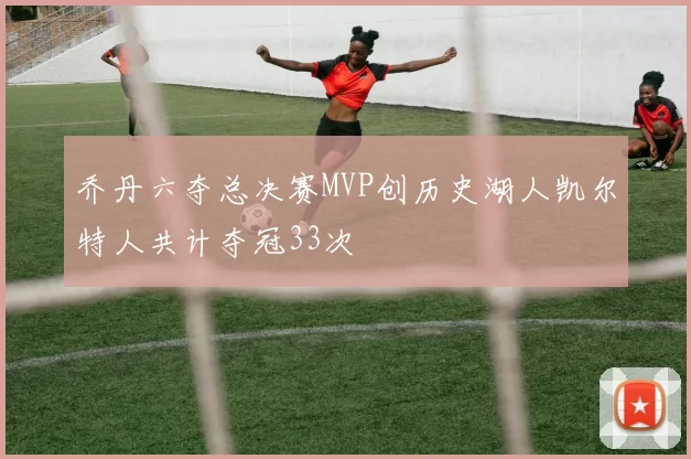 乔丹六夺总决赛MVP创历史湖人凯尔特人共计夺冠33次