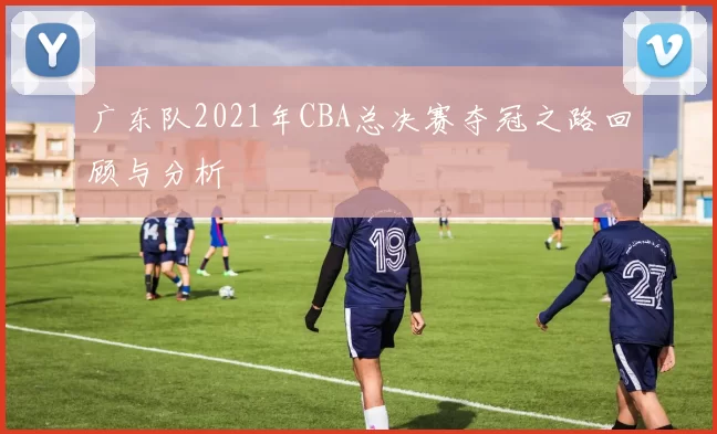 广东队2021年CBA总决赛夺冠之路回顾与分析