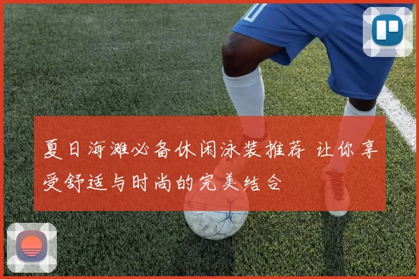 夏日海滩必备休闲泳装推荐 让你享受舒适与时尚的完美结合