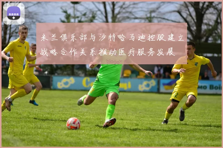 米兰俱乐部与沙特哈马迪控股建立战略合作关系推动医疗服务发展