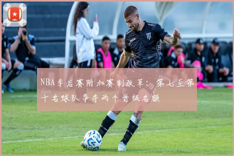 NBA季后赛附加赛制改革:第七至第十名球队争夺两个晋级名额