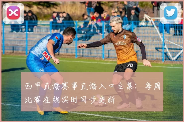 西甲直播赛事直播入口合集：每周比赛在线实时同步更新
