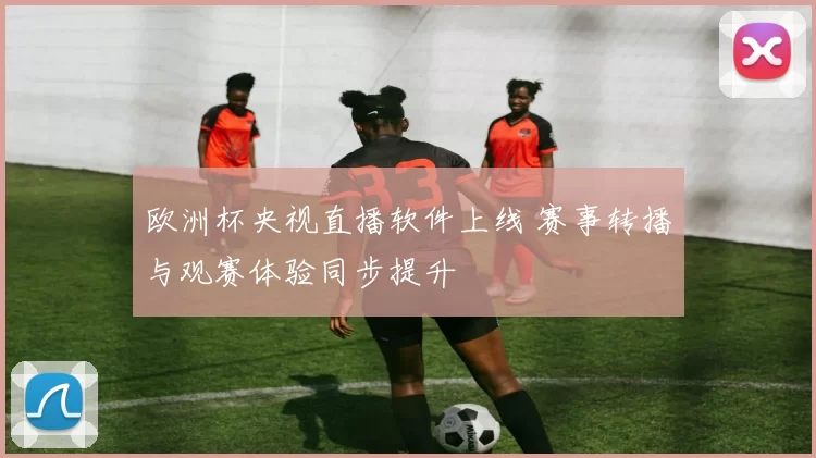 欧洲杯央视直播软件上线 赛事转播与观赛体验同步提升