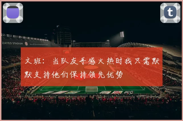 文班:当队友手感火热时我只需默默支持他们保持领先优势