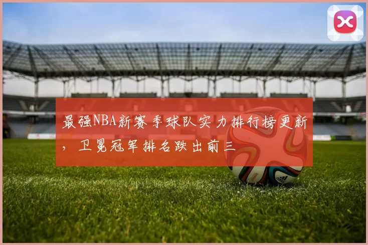 最强NBA新赛季球队实力排行榜更新,卫冕冠军排名跌出前三