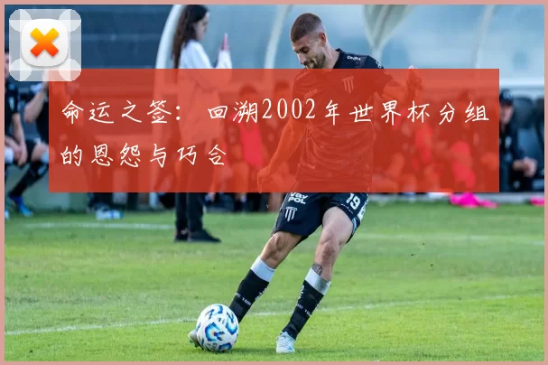 命运之签:回溯2002年世界杯分组的恩怨与巧合