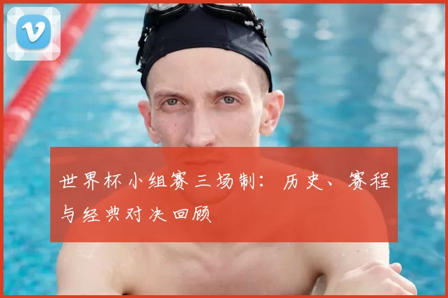 世界杯小组赛三场制：历史、赛程与经典对决回顾