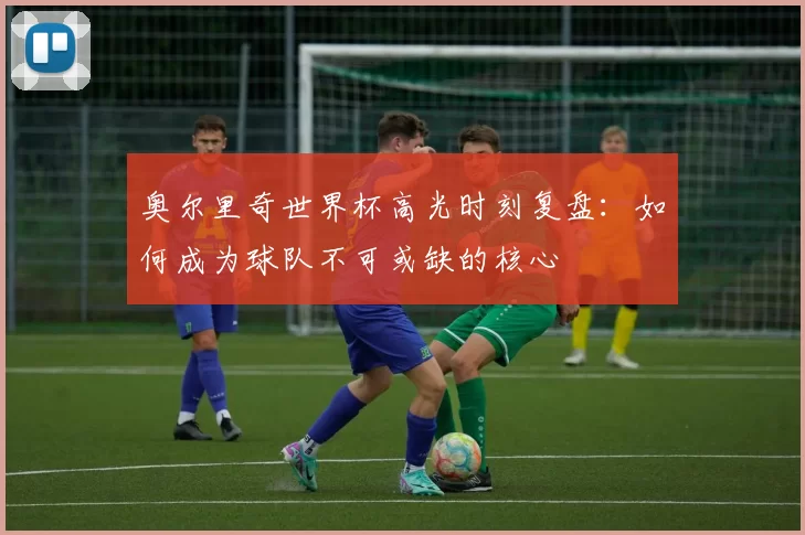 奥尔里奇世界杯高光时刻复盘：如何成为球队不可或缺的核心
