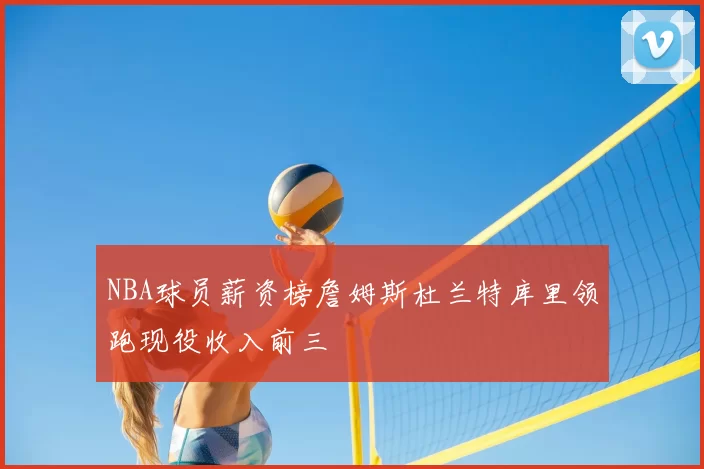 NBA球员薪资榜詹姆斯杜兰特库里领跑现役收入前三