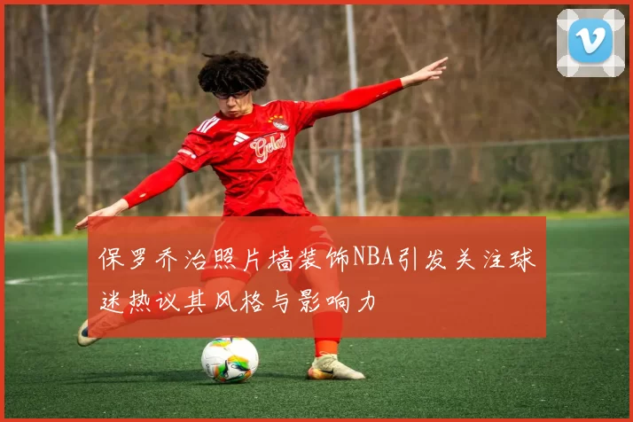 保罗乔治照片墙装饰NBA引发关注球迷热议其风格与影响力