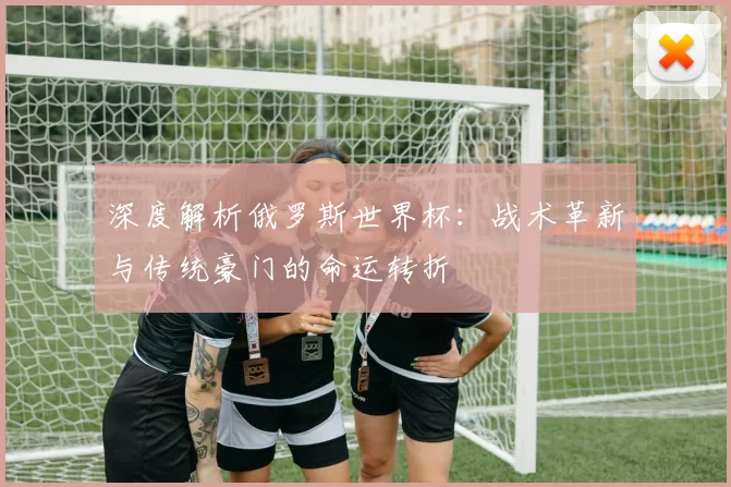 深度解析俄罗斯世界杯：战术革新与传统豪门的命运转折