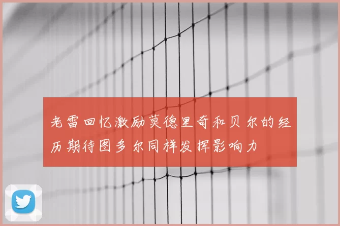 老雷回忆激励莫德里奇和贝尔的经历期待图多尔同样发挥影响力