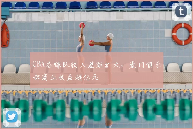 CBA各球队收入差距扩大，豪门俱乐部商业收益超亿元