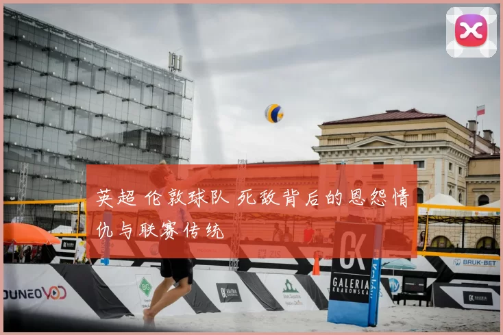 英超 伦敦球队 死敌背后的恩怨情仇与联赛传统